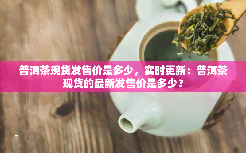 普洱茶现货发售价是多少，实时更新：普洱茶现货的最新发售价是多少？