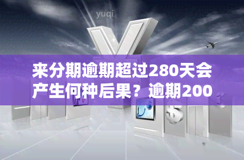 来分期逾期超过280天会产生何种后果？逾期200天又会有何影响？