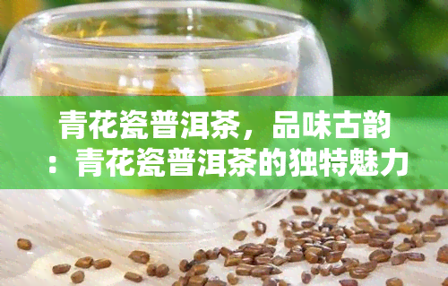 青花瓷普洱茶，品味古韵：青花瓷普洱茶的独特魅力