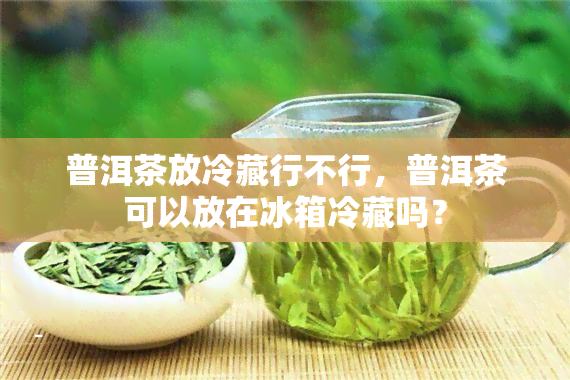 普洱茶放冷藏行不行，普洱茶可以放在冰箱冷藏吗？