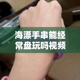 海漂手串能经常盘玩吗视频，揭秘海漂手串的保养秘诀：如何正确盘玩？