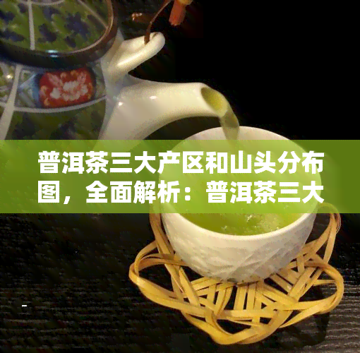 普洱茶三大产区和山头分布图，全面解析：普洱茶三大产区与山头的详细分布图