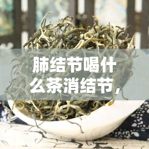 肺结节喝什么茶消结节，肺结节困扰？这些茶叶或能帮你消除！