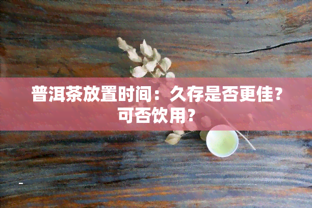 普洱茶放置时间：久存是否更佳？可否饮用？