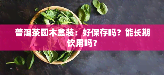 普洱茶圆木盒装：好保存吗？能长期饮用吗？