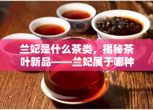 兰妃是什么茶类，揭秘茶叶新品——兰妃属于哪种茶类？