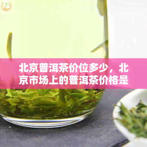 北京普洱茶价位多少，北京市场上的普洱茶价格是多少？一份详细的价位指南