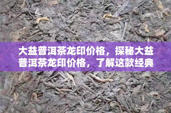 大益普洱茶龙印价格，探秘大益普洱茶龙印价格，了解这款经典茶叶的市场价值