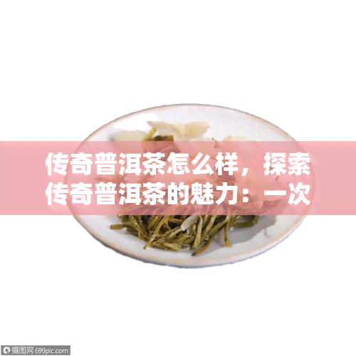 传奇普洱茶怎么样，探索传奇普洱茶的魅力：一次深入的品鉴体验