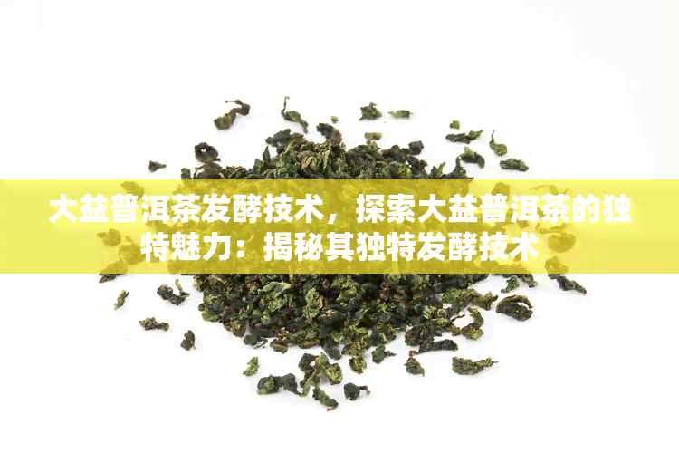 大益普洱茶发酵技术，探索大益普洱茶的独特魅力：揭秘其独特发酵技术