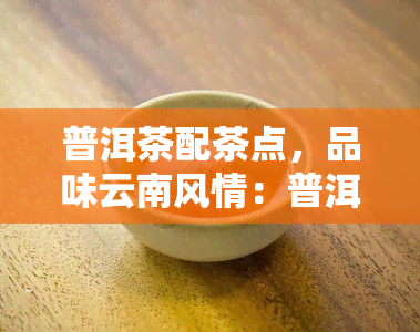 普洱茶配茶点，品味云南风情：普洱茶与精美茶点的完美搭配