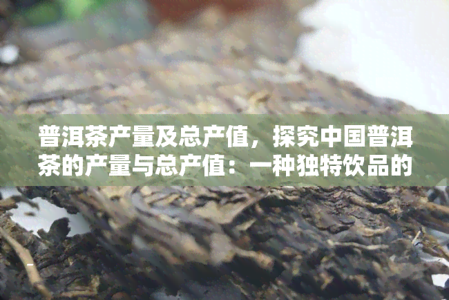 普洱茶产量及总产值，探究中国普洱茶的产量与总产值：一种独特饮品的经济价值