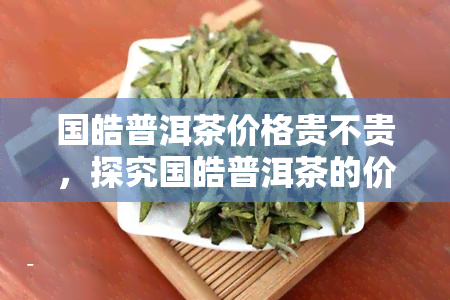 国皓普洱茶价格贵不贵，探究国皓普洱茶的价格：是否真的昂贵？