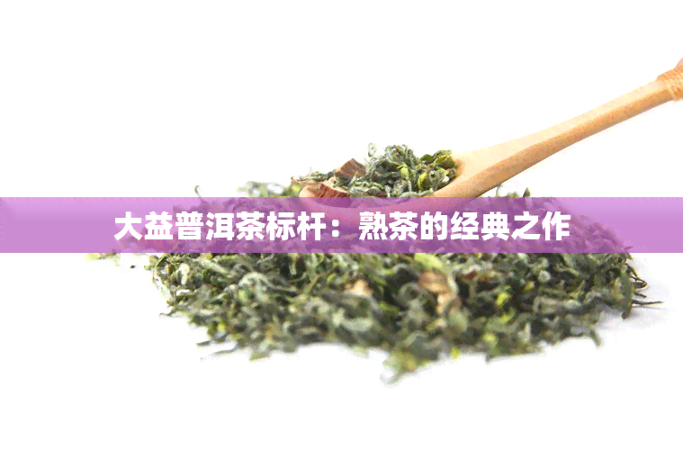 大益普洱茶标杆：熟茶的经典之作