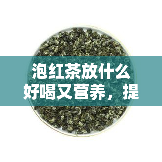 泡红茶放什么好喝又营养，提升口感与营养：泡红茶时加什么最理想？