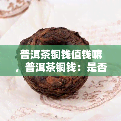 普洱茶铜钱值钱嘛，普洱茶铜钱：是否值得收藏？