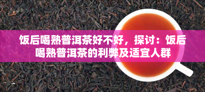 饭后喝熟普洱茶好不好，探讨：饭后喝熟普洱茶的利弊及适宜人群