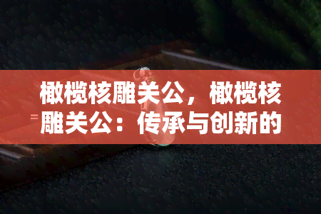 橄榄核雕关公，橄榄核雕关公：传承与创新的完美结合