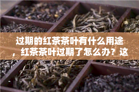 过期的红茶茶叶有什么用途，红茶茶叶过期了怎么办？这些新奇用途你一定没想到！