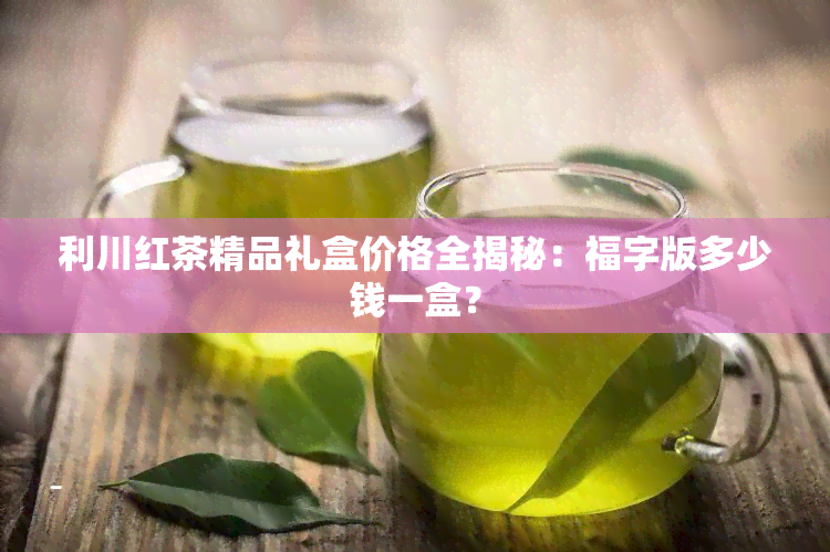 利川红茶精品礼盒价格全揭秘：福字版多少钱一盒？