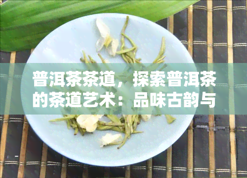 普洱茶茶道，探索普洱茶的茶道艺术：品味古韵与现代融合的独特魅力