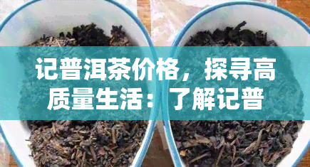 记普洱茶价格，探寻高质量生活：了解记普洱茶价格