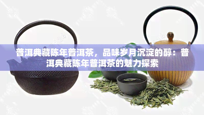 普洱典藏陈年普洱茶，品味岁月沉淀的醇：普洱典藏陈年普洱茶的魅力探索