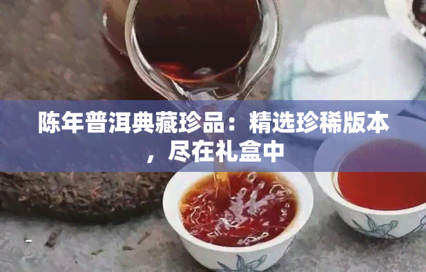 陈年普洱典藏珍品：精选珍稀版本，尽在礼盒中