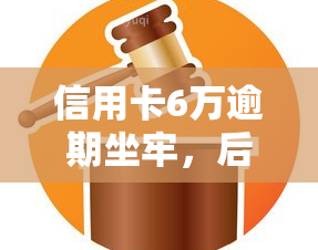 信用卡6万逾期坐牢，后果严重吗？影响大吗？