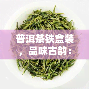 普洱茶铁盒装，品味古韵：普洱茶铁盒装，尽享纯正口感