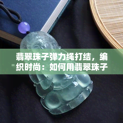 翡翠珠子弹力绳打结，编织时尚：如何用翡翠珠子和弹力绳制作精美的手链？