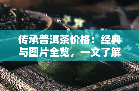 传承普洱茶价格：经典与图片全览，一文了解多少钱