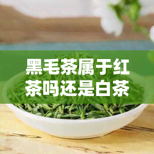 黑毛茶属于红茶吗还是白茶，探究黑毛茶的分类：是红茶还是白茶？