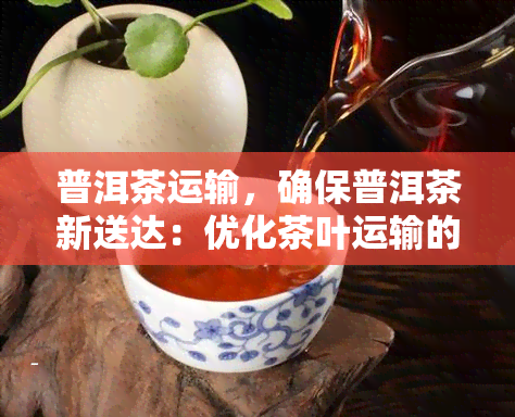 普洱茶运输，确保普洱茶新送达：优化茶叶运输的策略与技巧