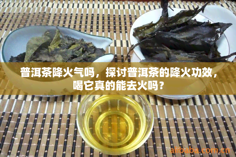 普洱茶降火气吗，探讨普洱茶的降火功效，喝它真的能去火吗？