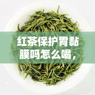 红茶保护胃黏膜吗怎么喝，红茶真的能保护胃黏膜吗？正确饮用方法解析