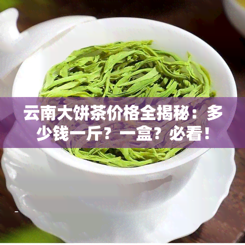 云南大饼茶价格全揭秘：多少钱一斤？一盒？必看！