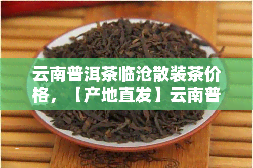 云南普洱茶临沧散装茶价格，【产地直发】云南普洱茶 临沧 散装茶 大叶种 老班章 昆明古树纯料 高山生态茶园 新茶 紫鹃春茶叶 礼盒装 包邮