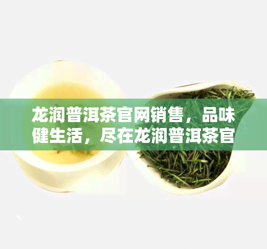 龙润普洱茶官网销售，品味健生活，尽在龙润普洱茶官网销售！