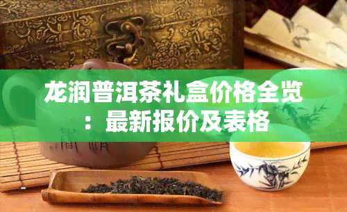 龙润普洱茶礼盒价格全览：最新报价及表格