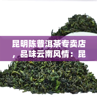 昆明陈普洱茶专卖店，品味云南风情：昆明陈普洱茶专卖店