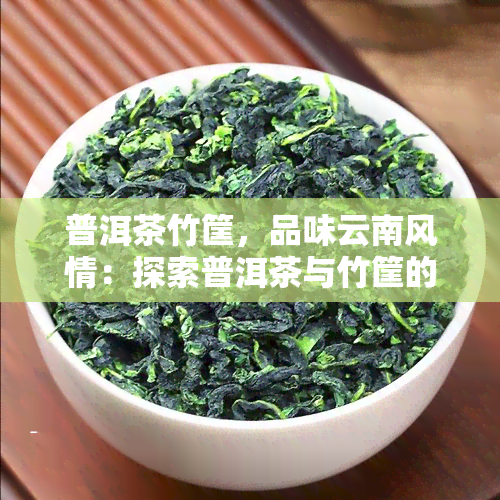 普洱茶竹筐，品味云南风情：探索普洱茶与竹筐的完美结合