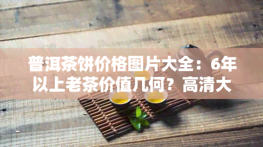 普洱茶饼价格图片大全：6年以上老茶价值几何？高清大图全览