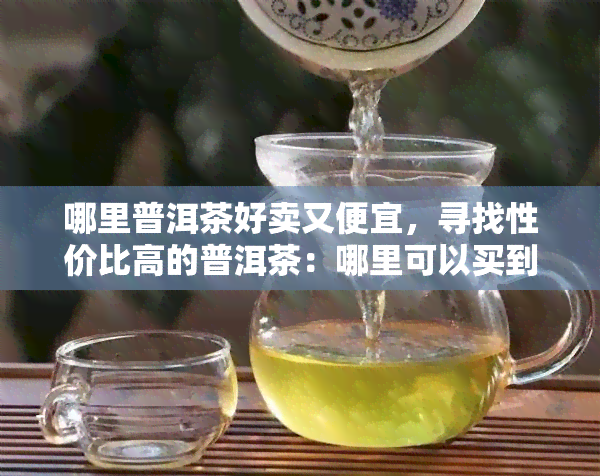 哪里普洱茶好卖又便宜，寻找性价比高的普洱茶：哪里可以买到又好喝又便宜的普洱茶？