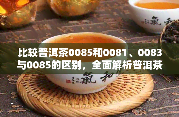 比较普洱茶0085和0081、0083与0085的区别，全面解析普洱茶0081和0083