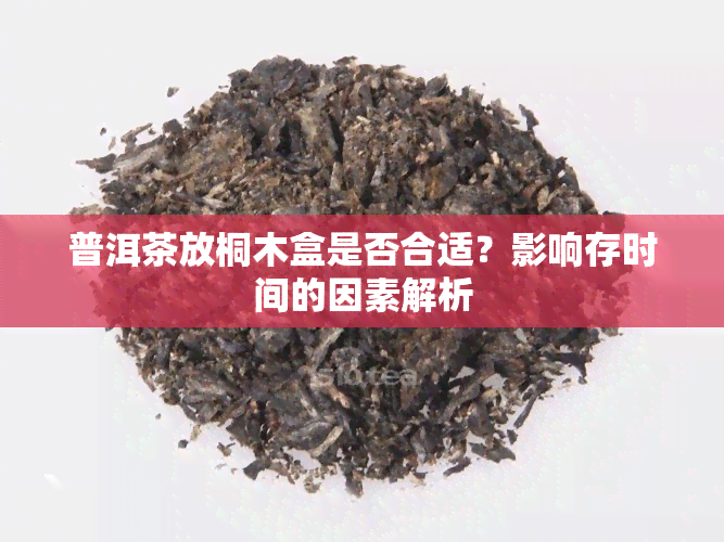 普洱茶放桐木盒是否合适？影响存时间的因素解析