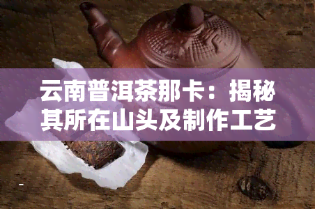 云南普洱茶那卡：揭秘其所在山头及制作工艺