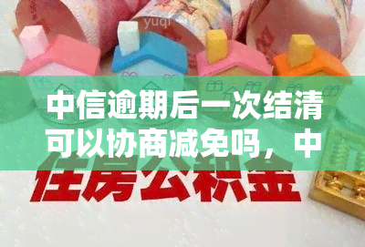 中信逾期后一次结清可以协商减免吗，中信逾期后能否通过协商一次性结清并减免？