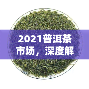 2021普洱茶市场，深度解析：2021年普洱茶市场的趋势与机遇