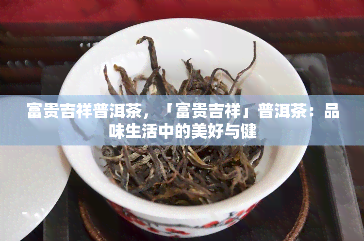 富贵吉祥普洱茶，「富贵吉祥」普洱茶：品味生活中的美好与健